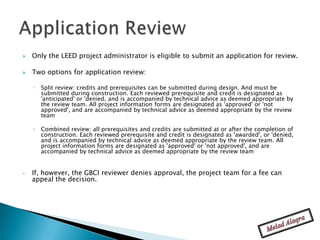    Only the LEED project administrator is eligible to submit an application for review.

   Two options for application review:

    ◦   Split review: credits and prerequisites can be submitted during design. And must be
        submitted during construction. Each reviewed prerequisite and credit is designated as
        'anticipated' or 'denied, and is accompanied by technical advice as deemed appropriate by
        the review team. All project information forms are designated as 'approved' or 'not
        approved', and are accompanied by technical advice as deemed appropriate by the review
        team

    ◦   Combined review: all prerequisites and credits are submitted at or after the completion of
        construction. Each reviewed prerequisite and credit is designated as 'awarded', or 'denied,
        and is accompanied by technical advice as deemed appropriate by the review team. All
        project information forms are designated as 'approved' or 'not approved', and are
        accompanied by technical advice as deemed appropriate by the review team


•   If, however, the GBCI reviewer denies approval, the project team for a fee can
    appeal the decision.
 