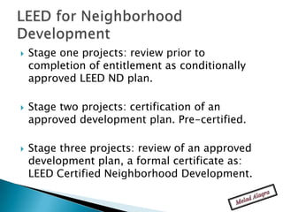    Stage one projects: review prior to
    completion of entitlement as conditionally
    approved LEED ND plan.

   Stage two projects: certification of an
    approved development plan. Pre-certified.

   Stage three projects: review of an approved
    development plan, a formal certificate as:
    LEED Certified Neighborhood Development.
 