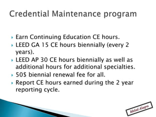    Earn Continuing Education CE hours.
   LEED GA 15 CE hours biennially (every 2
    years).
   LEED AP 30 CE hours biennially as well as
    additional hours for additional specialties.
   50$ biennial renewal fee for all.
   Report CE hours earned during the 2 year
    reporting cycle.
 