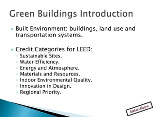    Built Environment: buildings, land use and
    transportation systems.

   Credit Categories for LEED:
    ◦   Sustainable Sites.
    ◦   Water Efficiency.
    ◦   Energy and Atmosphere.
    ◦   Materials and Resources.
    ◦   Indoor Environmental Quality.
    ◦   Innovation in Design.
    ◦   Regional Priority.
 