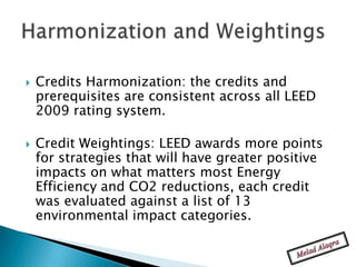    Credits Harmonization: the credits and
    prerequisites are consistent across all LEED
    2009 rating system.

   Credit Weightings: LEED awards more points
    for strategies that will have greater positive
    impacts on what matters most Energy
    Efficiency and CO2 reductions, each credit
    was evaluated against a list of 13
    environmental impact categories.
 