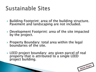    Building Footprint: area of the building structure.
    Pavement and landscaping are not included.

   Development Footprint: area of the site impacted
    by the project.

   Property Boundary: total area within the legal
    boundaries of the site.

   LEED project boundary: any given parcel of real
    property that is attributed to a single LEED
    project building.
 