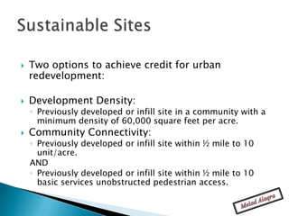    Two options to achieve credit for urban
    redevelopment:

   Development Density:
    ◦ Previously developed or infill site in a community with a
      minimum density of 60,000 square feet per acre.
   Community Connectivity:
    ◦ Previously developed or infill site within ½ mile to 10
      unit/acre.
    AND
    ◦ Previously developed or infill site within ½ mile to 10
      basic services unobstructed pedestrian access.
 