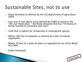    Prime farmland as defined by the U.S department of agriculture
    USDA.

   Less than 5 feet above areas defined by FEMA as being in the
    100 year flood plain. “ the flood elevation that has 1% chance of
    being reached or exceeded each year”.

   Land that is habitat for threatened or endangered species.

   Within 100 feet of wetlands as defined by Code of Federal
    regulations.

   Within 50 feet of a body of water as regulated by the Clean Water
    Act CWA.

   Public Parklands.
 