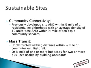    Community Connectivity:
    ◦ Previously developed site AND within ½ mile of a
      residential neighborhood with an average density of
      10 units/acre AND within ½ mile of ten basic
      community services.

   Mass Transit:
    ◦ Unobstructed walking distance within ½ mile of
      commuter rail, light rail.
    ◦ Or ¼ mile of one or more bus stops for two or more
      bus lines usable by building occupants.
 