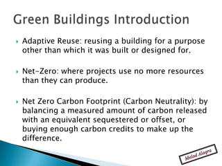    Adaptive Reuse: reusing a building for a purpose
    other than which it was built or designed for.

   Net-Zero: where projects use no more resources
    than they can produce.

   Net Zero Carbon Footprint (Carbon Neutrality): by
    balancing a measured amount of carbon released
    with an equivalent sequestered or offset, or
    buying enough carbon credits to make up the
    difference.
 