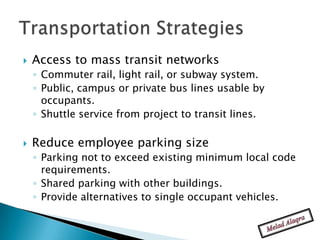    Access to mass transit networks
    ◦ Commuter rail, light rail, or subway system.
    ◦ Public, campus or private bus lines usable by
      occupants.
    ◦ Shuttle service from project to transit lines.

   Reduce employee parking size
    ◦ Parking not to exceed existing minimum local code
      requirements.
    ◦ Shared parking with other buildings.
    ◦ Provide alternatives to single occupant vehicles.
 