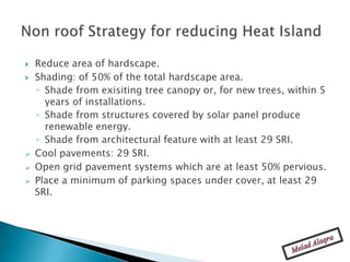    Reduce area of hardscape.
   Shading: of 50% of the total hardscape area.
    ◦ Shade from exisiting tree canopy or, for new trees, within 5
      years of installations.
    ◦ Shade from structures covered by solar panel produce
      renewable energy.
    ◦ Shade from architectural feature with at least 29 SRI.
   Cool pavements: 29 SRI.
   Open grid pavement systems which are at least 50% pervious.
   Place a minimum of parking spaces under cover, at least 29
    SRI.
 