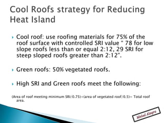    Cool roof: use roofing materials for 75% of the
    roof surface with controlled SRI value “ 78 for low
    slope roofs less than or equal 2:12, 29 SRI for
    steep sloped roofs greater than 2:12”.

   Green roofs: 50% vegetated roofs.

   High SRI and Green roofs meet the following:

(Area of roof meeting minimum SRI/0.75)+(area of vegetated roof/0.5)= Total roof
   area.
 
