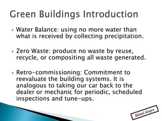    Water Balance: using no more water than
    what is received by collecting precipitation.

   Zero Waste: produce no waste by reuse,
    recycle, or compositing all waste generated.

   Retro-commissioning: Commitment to
    reevaluate the building systems. It is
    analogous to taking our car back to the
    dealer or mechanic for periodic, scheduled
    inspections and tune-ups.
 