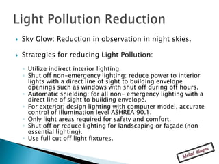    Sky Glow: Reduction in observation in night skies.

   Strategies for reducing Light Pollution:
    ◦ Utilize indirect interior lighting.
    ◦ Shut off non-emergency lighting: reduce power to interior
      lights with a direct line of sight to building envelope
      openings such as windows with shut off during off hours.
    ◦ Automatic shielding: for all non- emergency lighting with a
      direct line of sight to building envelope.
    ◦ For exterior: design lighting with computer model, accurate
      control of illumination level ASHREA 90.1.
    ◦ Only light areas required for safety and comfort.
    ◦ Shut off or reduce lighting for landscaping or façade (non
      essential lighting).
    ◦ Use full cut off light fixtures.
 