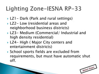    LZ1- Dark (Park and rural settings)
   LZ2- Low (residential areas and
    neighborhood business districts)
   LZ3- Medium (Commercial/ Industrial and
    high density residential)
   LZ4- High ( Major City centers and
    entertainment districts)
   School sports fields are excluded from
    requirements, but must have automatic shut
    off.
 