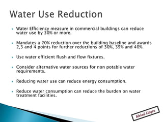    Water Efficiency measure in commercial buildings can reduce
    water use by 30% or more.

   Mandates a 20% reduction over the building baseline and awards
    2,3 and 4 points for further reductions of 30%, 35% and 40%.

   Use water efficient flush and flow fixtures.

   Consider alternative water sources for non potable water
    requirements.

   Reducing water use can reduce energy consumption.

   Reduce water consumption can reduce the burden on water
    treatment facilities.
 