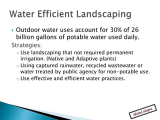  Outdoor water uses account for 30% of 26
  billion gallons of potable water used daily.
Strategies:
    o Use landscaping that not required permanent
      irrigation. (Native and Adaptive plants)
    o Using captured rainwater, recycled wastewater or
      water treated by public agency for non-potable use.
    o Use effective and efficient water practices.
 
