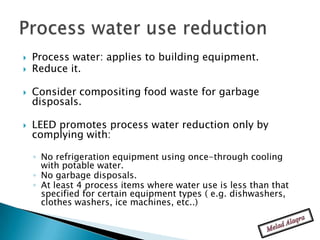    Process water: applies to building equipment.
   Reduce it.

   Consider compositing food waste for garbage
    disposals.

   LEED promotes process water reduction only by
    complying with:

    ◦ No refrigeration equipment using once-through cooling
      with potable water.
    ◦ No garbage disposals.
    ◦ At least 4 process items where water use is less than that
      specified for certain equipment types ( e.g. dishwashers,
      clothes washers, ice machines, etc..)
 