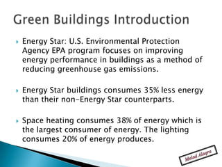    Energy Star: U.S. Environmental Protection
    Agency EPA program focuses on improving
    energy performance in buildings as a method of
    reducing greenhouse gas emissions.

   Energy Star buildings consumes 35% less energy
    than their non-Energy Star counterparts.

   Space heating consumes 38% of energy which is
    the largest consumer of energy. The lighting
    consumes 20% of energy produces.
 