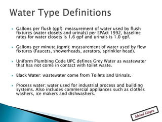    Gallons per flush (gpf): measurement of water used by flush
    fixtures (water closets and urinals) per EPAct 1992, baseline
    rates for water closets is 1.6 gpf and urinals is 1.0 gpf.

   Gallons per minute (gpm): measurement of water used by flow
    fixtures (Faucets, showerheads, aerators, sprinkler head).

   Uniform Plumbing Code UPC defines Grey Water as wastewater
    that has not come in contact with toilet waste.

   Black Water: wastewater come from Toilets and Urinals.

   Process water: water used for industrial process and building
    systems. Also includes commercial appliances such as clothes
    washers, ice makers and dishwashers.
 