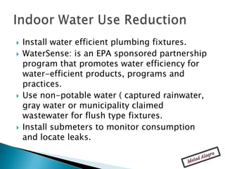    Install water efficient plumbing fixtures.
   WaterSense: is an EPA sponsored partnership
    program that promotes water efficiency for
    water-efficient products, programs and
    practices.
   Use non-potable water ( captured rainwater,
    gray water or municipality claimed
    wastewater for flush type fixtures.
   Install submeters to monitor consumption
    and locate leaks.
 