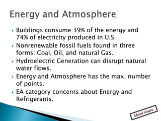    Buildings consume 39% of the energy and
    74% of electricity produced in U.S.
   Nonrenewable fossil fuels found in three
    forms: Coal, Oil, and natural Gas.
   Hydroelectric Generation can disrupt natural
    water flows.
   Energy and Atmosphere has the max. number
    of points.
   EA category concerns about Energy and
    Refrigerants.
 