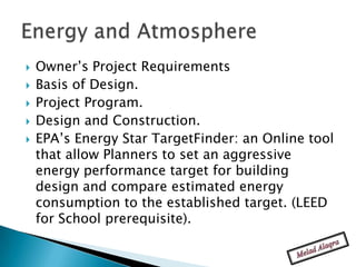    Owner’s Project Requirements
   Basis of Design.
   Project Program.
   Design and Construction.
   EPA’s Energy Star TargetFinder: an Online tool
    that allow Planners to set an aggressive
    energy performance target for building
    design and compare estimated energy
    consumption to the established target. (LEED
    for School prerequisite).
 