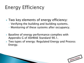    Two key elements of energy efficiency:
    ◦ Verifying the building and building systems.
    ◦ Monitoring of these systems after occupancy.

   Baseline of energy performance complies with
    Appendix G of ASHRAE Standard 90.1.
   Two types of energy: Regulated Energy and Process
    Energy.
 