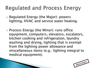    Regulated Energy (the Major): powers
    lighting, HVAC and service water heating.

   Process Energy (the Minor): runs office
    equipment, computers, elevators, escalators,
    kitchen cooking and refrigeration, laundry
    washing and drying, lighting that is exempt
    from the lighting power allowance and
    miscellaneous items (e.g.: lighting integral to
    medical equipment).
 