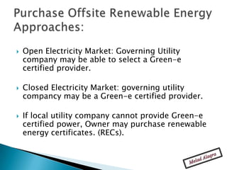    Open Electricity Market: Governing Utility
    company may be able to select a Green-e
    certified provider.

   Closed Electricity Market: governing utility
    compancy may be a Green-e certified provider.

   If local utility company cannot provide Green-e
    certified power, Owner may purchase renewable
    energy certificates. (RECs).
 