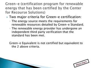   Two major criteria for Green-e certification:
    ◦ The energy source meets the requirements for
      renewable resources detailed by Green-e Standard.
    ◦ The renewable energy provider has undergone an
      independent third party verification that the
      standard has been met.

    Green-e Equivalent is not certified but equivalent to
     the 2 above criteria.
 