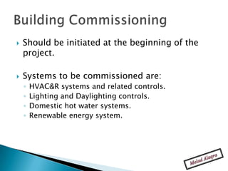    Should be initiated at the beginning of the
    project.

   Systems to be commissioned are:
    ◦   HVAC&R systems and related controls.
    ◦   Lighting and Daylighting controls.
    ◦   Domestic hot water systems.
    ◦   Renewable energy system.
 