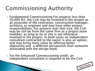    Fundamental Commissioning For projects less than
    50,000 ft2, the CxA may be involved in the project as
    an associate of the contractor, construction manager,
    architect, or engineer and may have other project
    responsibilities. For projects over that size, the CxA
    may be still be from the same firm as a project team
    member, as long as he or she is not otherwise
    involved in the project. In both cases an independent
    consultant contracted to the owner is also an option,
    and may bring more value by offering better
    objectivity and a different perspective than someone
    associated with the design team.

   For the Enhanced Commissioning credit, an
    independent consultant is required to be the CxA.
 