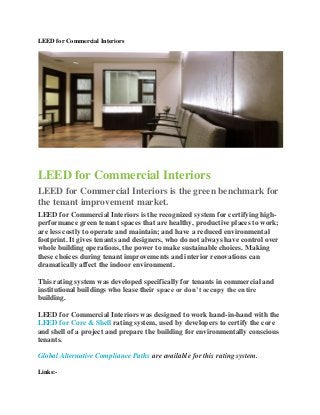 LEED for Commercial Interiors




LEED for Commercial Interiors
LEED for Commercial Interiors is the green benchmark for
the tenant improvement market.
LEED for Commercial Interiors is the recognized system for certifying high-
performance green tenant spaces that are healthy, productive places to work;
are less costly to operate and maintain; and have a reduced environmental
footprint. It gives tenants and designers, who do not always have control over
whole building operations, the power to make sustainable choices. Making
these choices during tenant improvements and interior renovations can
dramatically affect the indoor environment.

This rating system was developed specifically for tenants in commercial and
institutional buildings who lease their space or don’t occupy the entire
building.

LEED for Commercial Interiors was designed to work hand-in-hand with the
LEED for Core & Shell rating system, used by developers to certify the core
and shell of a project and prepare the building for environmentally conscious
tenants.

Global Alternative Compliance Paths are available for this rating system.

Links:-
 