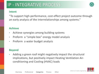 IP - INTEGRATIVE PROCESS 
Intent 
“To support high-performance, cost-effect project outcome through 
an early analysis of the interrelationships among systems.” 
Beyond 
• Adding a green roof might negatively impact the structural 
implications, but positively impact Heating Ventilation Air-conditioning 
where art meets engineering 
Achieve 
• Achieve synergies among building systems 
• Preform a “simple box” energy model analysis 
• Preform a water budget analysis 
and Cooling (HVAC) loads 
Overview Professional Categories Process Other 
 