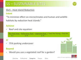 SS – SUSTAINABLE SITES 
SSc5 - Heat Island Reduction 
Intent 
“To minimize effect on microclimates and human and wildlife 
habitats by reduction heat islands.” 
Non Roof Area + Reflectance Roof + Vegetated Roof ≥ Total Site Paving + Total RA 
where art meets engineering 
Achieve 
• Roof and site equation: 
0.5 0.75 0.75 
or 
• 75% parking undercover 
Beyond 
• Would you use a vegetated roof for a garden? 
Overview Professional Categories Process Other 
 