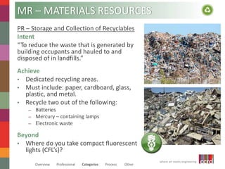 where art meets engineering 
MR – MATERIALS RESOURCES 
PR – Storage and Collection of Recyclables 
Intent 
“To reduce the waste that is generated by 
building occupants and hauled to and 
disposed of in landfills.” 
Achieve 
• Dedicated recycling areas. 
• Must include: paper, cardboard, glass, 
plastic, and metal. 
• Recycle two out of the following: 
– Batteries 
– Mercury – containing lamps 
– Electronic waste 
Beyond 
• Where do you take compact fluorescent 
lights (CFL’s)? 
Overview Professional Categories Process Other 
 