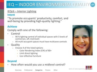 IEQ – INDOOR ENVIRONMENTAL QUALITY 
where art meets engineering 
IEQc6 – Interior Lighting 
Intent 
“To promote occupants’ productivity, comfort, and 
well-being by providing high-quality lighting.” 
Achieve 
Comply with one of the following: 
• Control 
– 90 % lighting control of individual spaces with 3 levels of 
control (on, off, mid level) 
– All multi occupant spaces must have multizone controls 
• Quality 
– Choose 4 of the listed options 
• Color Rendering Index (CRI) of 80+ 
• Limit direct lighting 
• Use reflective furniture 
Beyond 
• How often would you use a midlevel control? 
Overview Professional Categories Process Other 
 
