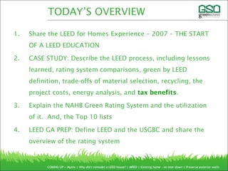 1. Share the LEED for Homes Experience – 2007 – THE START
OF A LEED EDUCATION
2. CASE STUDY: Describe the LEED process, including lessons
learned, rating system comparisons, green by LEED
definition, trade-offs of material selection, recycling, the
project costs, energy analysis, and tax benefits.
3. Explain the NAHB Green Rating System and the utilization
of it. And, the Top 10 lists
4. LEED GA PREP: Define LEED and the USGBC and share the
overview of the rating system
COMING UP > Myths | Why did I remodel a LEED house? | MRED | Existing home – no tear down | Preserve exterior walls
TODAY’S OVERVIEW
 