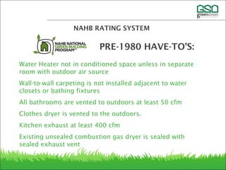 Water Heater not in conditioned space unless in separate
room with outdoor air source
Wall-to-wall carpeting is not installed adjacent to water
closets or bathing fixtures
All bathrooms are vented to outdoors at least 50 cfm
Clothes dryer is vented to the outdoors.
Kitchen exhaust at least 400 cfm
Existing unsealed combustion gas dryer is sealed with
sealed exhaust vent
NAHB RATING SYSTEM
PRE-1980 HAVE-TO’S:
 