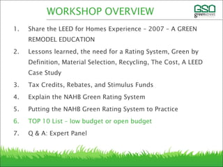 1. Share the LEED for Homes Experience – 2007 – A GREEN
REMODEL EDUCATION
2. Lessons learned, the need for a Rating System, Green by
Definition, Material Selection, Recycling, The Cost, A LEED
Case Study
3. Tax Credits, Rebates, and Stimulus Funds
4. Explain the NAHB Green Rating System
5. Putting the NAHB Green Rating System to Practice
6. TOP 10 List – low budget or open budget
7. Q & A: Expert Panel
WORKSHOP OVERVIEW
 