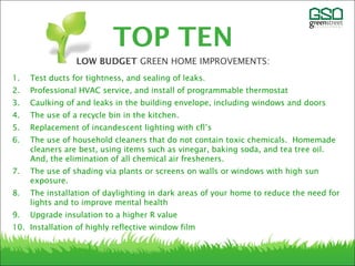 1. Test ducts for tightness, and sealing of leaks.
2. Professional HVAC service, and install of programmable thermostat
3. Caulking of and leaks in the building envelope, including windows and doors
4. The use of a recycle bin in the kitchen.
5. Replacement of incandescent lighting with cfl’s
6. The use of household cleaners that do not contain toxic chemicals. Homemade
cleaners are best, using items such as vinegar, baking soda, and tea tree oil.
And, the elimination of all chemical air fresheners.
7. The use of shading via plants or screens on walls or windows with high sun
exposure.
8. The installation of daylighting in dark areas of your home to reduce the need for
lights and to improve mental health
9. Upgrade insulation to a higher R value
10. Installation of highly reflective window film
TOP TEN
LOW BUDGET GREEN HOME IMPROVEMENTS:
 