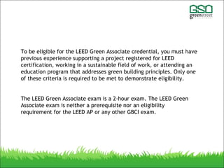 To be eligible for the LEED Green Associate credential, you must have
previous experience supporting a project registered for LEED
certification, working in a sustainable field of work, or attending an
education program that addresses green building principles. Only one
of these criteria is required to be met to demonstrate eligibility.
The LEED Green Associate exam is a 2-hour exam. The LEED Green
Associate exam is neither a prerequisite nor an eligibility
requirement for the LEED AP or any other GBCI exam.
 