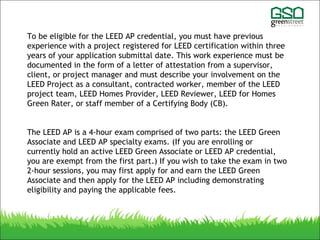 To be eligible for the LEED AP credential, you must have previous
experience with a project registered for LEED certification within three
years of your application submittal date. This work experience must be
documented in the form of a letter of attestation from a supervisor,
client, or project manager and must describe your involvement on the
LEED Project as a consultant, contracted worker, member of the LEED
project team, LEED Homes Provider, LEED Reviewer, LEED for Homes
Green Rater, or staff member of a Certifying Body (CB).
The LEED AP is a 4-hour exam comprised of two parts: the LEED Green
Associate and LEED AP specialty exams. (If you are enrolling or
currently hold an active LEED Green Associate or LEED AP credential,
you are exempt from the first part.) If you wish to take the exam in two
2-hour sessions, you may first apply for and earn the LEED Green
Associate and then apply for the LEED AP including demonstrating
eligibility and paying the applicable fees.
 