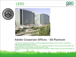 •The process entailed 45 projects, including upgrading building control systems, retrofitting
lighting, and adding motion sensors. 
•The designation culminates a five-year, $1.1 million campaign to maximize the sustainability and
energy efficiency of the building, which opened in 1996. 
•Electricity consumption has been reduced by 35 percent; irrigation water use has decreased by 75
percent.
LEED
Adobe Corporate Offices – EB Platinum
 