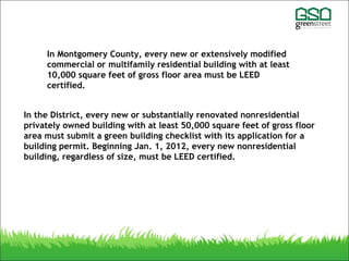 In the District, every new or substantially renovated nonresidential
privately owned building with at least 50,000 square feet of gross floor
area must submit a green building checklist with its application for a
building permit. Beginning Jan. 1, 2012, every new nonresidential
building, regardless of size, must be LEED certified.
In Montgomery County, every new or extensively modified
commercial or multifamily residential building with at least
10,000 square feet of gross floor area must be LEED
certified.
 