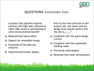 QUESTIONS: Sustainable Sites
A project that specifies exterior
surfaces with high solar reflectance
index (SRI) values is contributing to
which environmental benefit?
a) Reduced heat island effect
b) Support for renewable energy
c) Protection of the dark-sky
initiative
d) Improved stormwater quality
Prior to the final selection of the
project site, the owner and the
design team should confirm that
the site is_____?
a) Compliant with the green design
criteria
b) Compliant with the sustainable
building codes
c) Previously undeveloped
d) Removed from other development
 