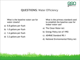 QUESTIONS: Water Efficiency
What is the baseline water use for
water closets?
a) 0.8 gallons per flush
b) 1.0 gallons per flush
c) 1.6 gallons per flush
d) 3.2 gallons per flush
What is the primary standard used
to establish the baseline case for
indoor water use?
a) The Clean Water Act
b) Energy Policy Act of 1992
c) ASHRAE Standard 90.1
d) National Environmental Policy Act
 