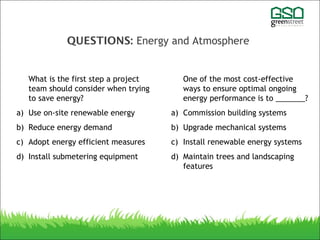 QUESTIONS: Energy and Atmosphere
What is the first step a project
team should consider when trying
to save energy?
a) Use on-site renewable energy
b) Reduce energy demand
c) Adopt energy efficient measures
d) Install submetering equipment
One of the most cost-effective
ways to ensure optimal ongoing
energy performance is to _______?
a) Commission building systems
b) Upgrade mechanical systems
c) Install renewable energy systems
d) Maintain trees and landscaping
features
 