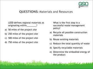 QUESTIONS: Materials and Resources
LEED defines regional materials as
originating within________?
a) 50 miles of the project site
b) 250 miles of the project site
c) 500 miles of the project site
d) 750 miles of the project site
What is the first step in a
successful waste management
policy?
a) Recycle all possible construction
materials
b) Reuse existing materials
c) Reduce the total quantity of waste
d) Specify recyclable materials
e) Determine the embodied energy of
the product
 