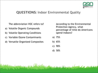 QUESTIONS: Indoor Environmental Quality
The abbreviation VOC refers to?
a) Volatile Organic Compounds
b) Volatile Operating Conditions
c) Variable Ozone Contaminants
d) Versatile Organized Composites
According to the Environmental
Protection Agency, what
percentage of time do Americans
spend indoors?
a) 75%
b) 65%
c) 90%
d) 50%
 