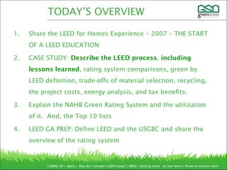 1. Share the LEED for Homes Experience – 2007 – THE START
OF A LEED EDUCATION
2. CASE STUDY: Describe the LEED process, including
lessons learned, rating system comparisons, green by
LEED definition, trade-offs of material selection, recycling,
the project costs, energy analysis, and tax benefits.
3. Explain the NAHB Green Rating System and the utilization
of it. And, the Top 10 lists
4. LEED GA PREP: Define LEED and the USGBC and share the
overview of the rating system
COMING UP > Myths | Why did I remodel a LEED house? | MRED | Existing home – no tear down | Preserve exterior walls
TODAY’S OVERVIEW
 