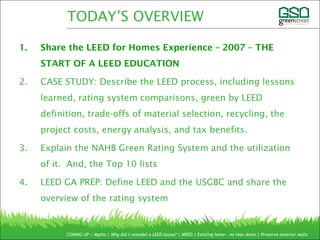 1. Share the LEED for Homes Experience – 2007 – THE
START OF A LEED EDUCATION
2. CASE STUDY: Describe the LEED process, including lessons
learned, rating system comparisons, green by LEED
definition, trade-offs of material selection, recycling, the
project costs, energy analysis, and tax benefits.
3. Explain the NAHB Green Rating System and the utilization
of it. And, the Top 10 lists
4. LEED GA PREP: Define LEED and the USGBC and share the
overview of the rating system
COMING UP > Myths | Why did I remodel a LEED house? | MRED | Existing home – no tear down | Preserve exterior walls
TODAY’S OVERVIEW
 